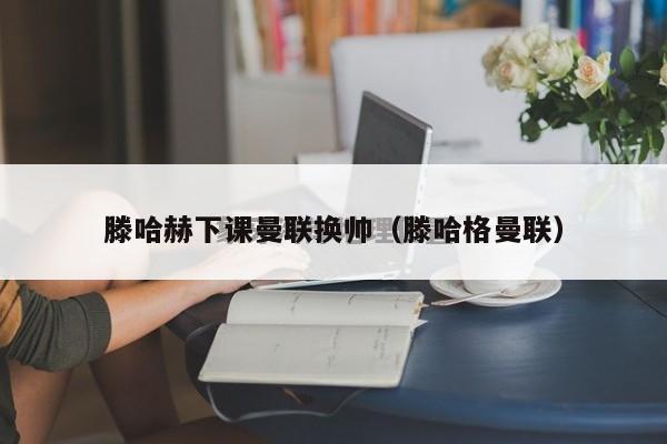 滕哈赫下课曼联换帅（滕哈格曼联）