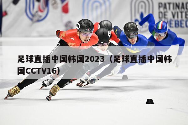 足球直播中国韩国2023（足球直播中国韩国CCTV16）