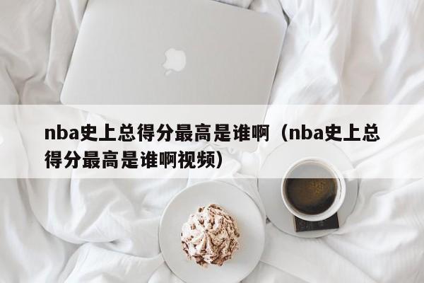 nba史上总得分最高是谁啊（nba史上总得分最高是谁啊视频）