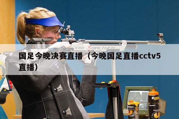 国足今晚决赛直播（今晚国足直播cctv5直播）