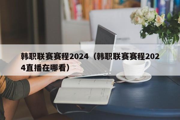 韩职联赛赛程2024（韩职联赛赛程2024直播在哪看）