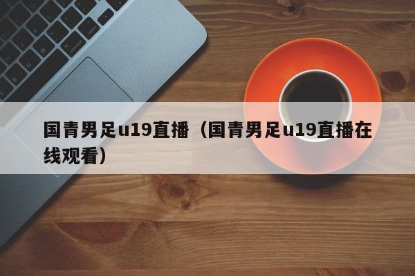 国青男足u19直播（国青男足u19直播在线观看）