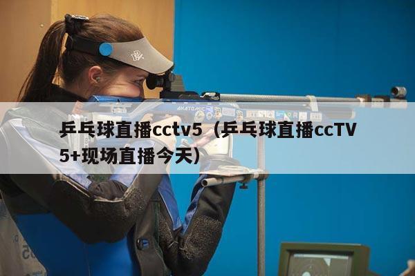 乒乓球直播cctv5（乒乓球直播ccTV5+现场直播今天）