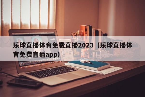 乐球直播体育免费直播2023（乐球直播体育免费直播app）