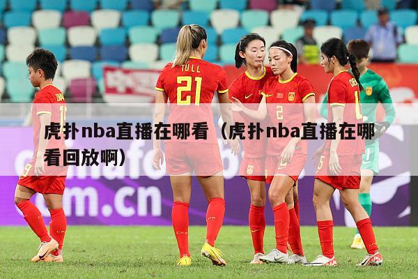 虎扑nba直播在哪看（虎扑nba直播在哪看回放啊）