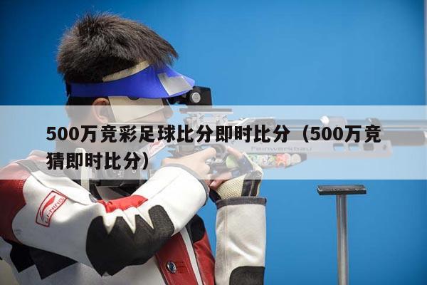 500万竞彩足球比分即时比分（500万竞猜即时比分）