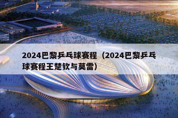 2024巴黎乒乓球赛程（2024巴黎乒乓球赛程王楚钦与莫雷）