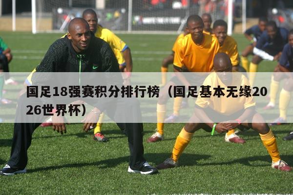 国足18强赛积分排行榜（国足基本无缘2026世界杯）