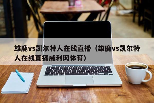 雄鹿vs凯尔特人在线直播（雄鹿vs凯尔特人在线直播威利网体育）