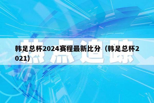 韩足总杯2024赛程最新比分（韩足总杯2021）