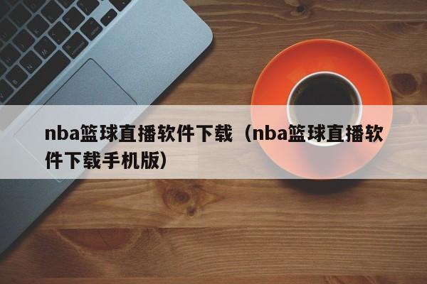 nba篮球直播软件下载（nba篮球直播软件下载手机版）