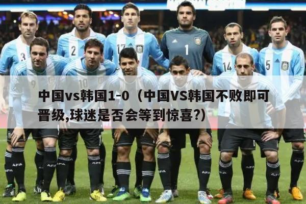 中国vs韩国1-0（中国VS韩国不败即可晋级,球迷是否会等到惊喜?）