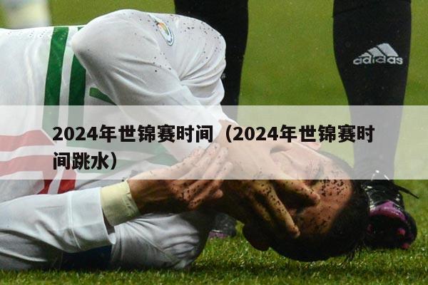 2024年世锦赛时间（2024年世锦赛时间跳水）