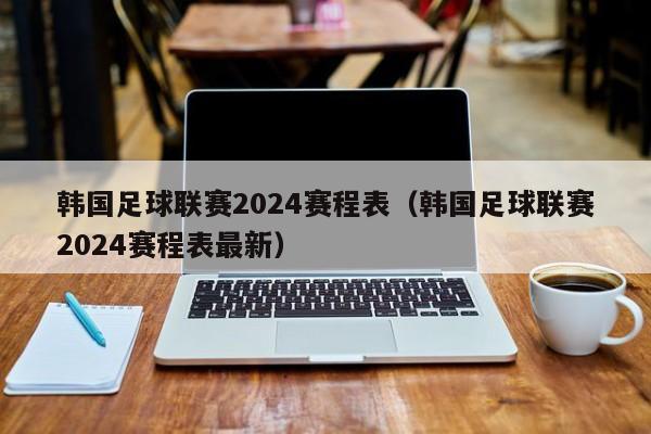 韩国足球联赛2024赛程表（韩国足球联赛2024赛程表最新）