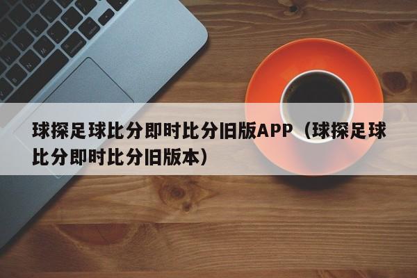 球探足球比分即时比分旧版APP（球探足球比分即时比分旧版本）