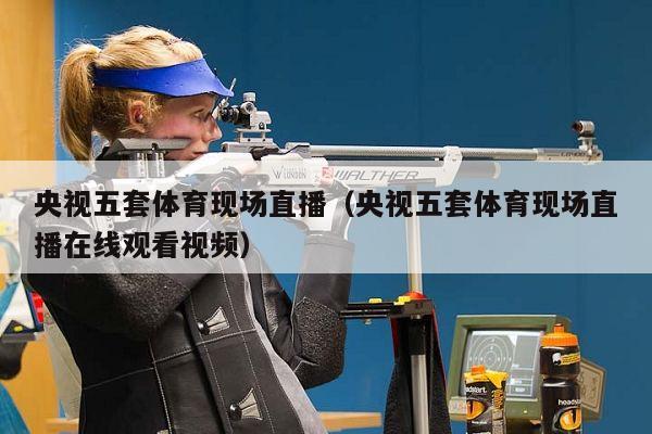 央视五套体育现场直播（央视五套体育现场直播在线观看视频）