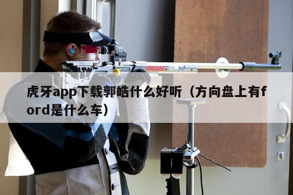 虎牙app下载郭皓什么好听（方向盘上有ford是什么车）