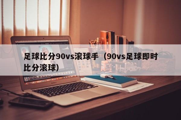 足球比分90vs滚球手（90vs足球即时比分滚球）