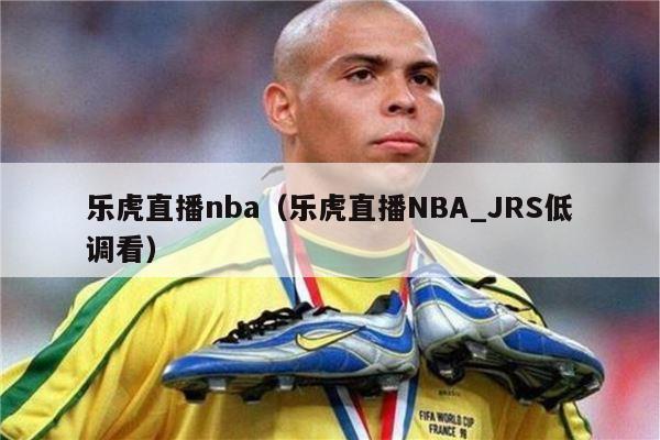 乐虎直播nba（乐虎直播NBA_JRS低调看）