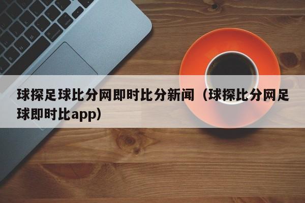 球探足球比分网即时比分新闻（球探比分网足球即时比app）