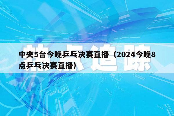 中央5台今晚乒乓决赛直播（2024今晚8点乒乓决赛直播）