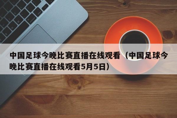 中国足球今晚比赛直播在线观看（中国足球今晚比赛直播在线观看5月5日）