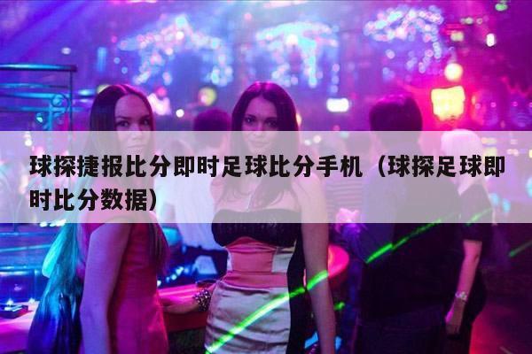 球探捷报比分即时足球比分手机（球探足球即时比分数据）