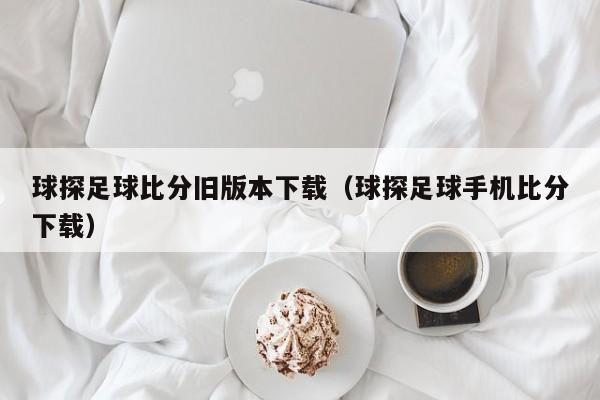 球探足球比分旧版本下载（球探足球手机比分下载）