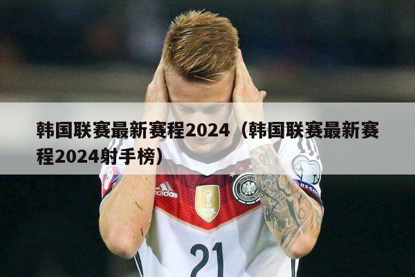 韩国联赛最新赛程2024（韩国联赛最新赛程2024射手榜）