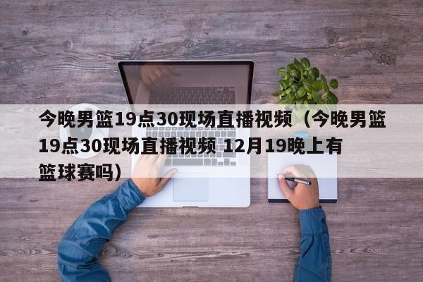 今晚男篮19点30现场直播视频（今晚男篮19点30现场直播视频 12月19晚上有篮球赛吗）