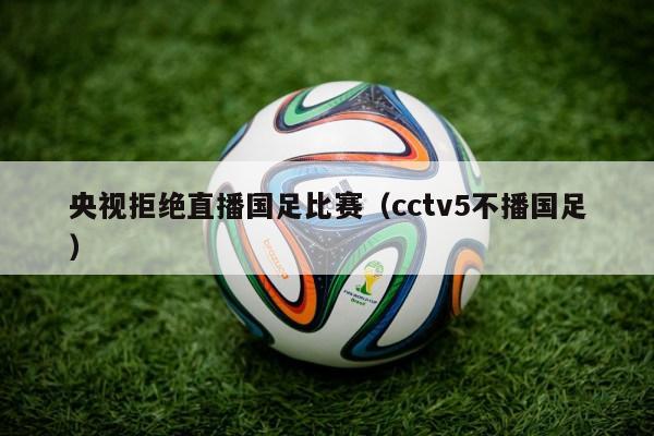 央视拒绝直播国足比赛（cctv5不播国足）