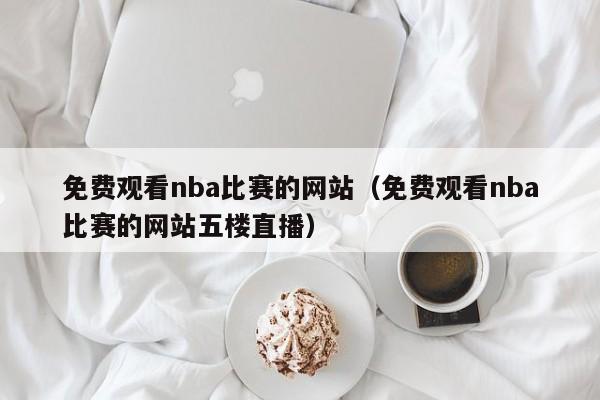 免费观看nba比赛的网站（免费观看nba比赛的网站五楼直播）