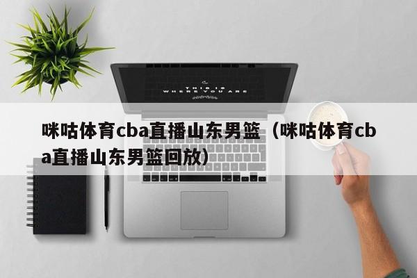 咪咕体育cba直播山东男篮（咪咕体育cba直播山东男篮回放）