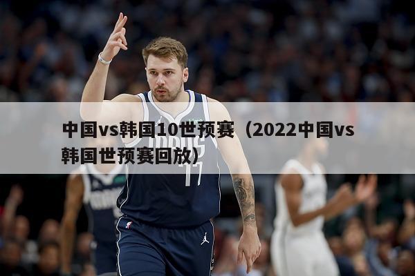 中国vs韩国10世预赛（2022中国vs韩国世预赛回放）