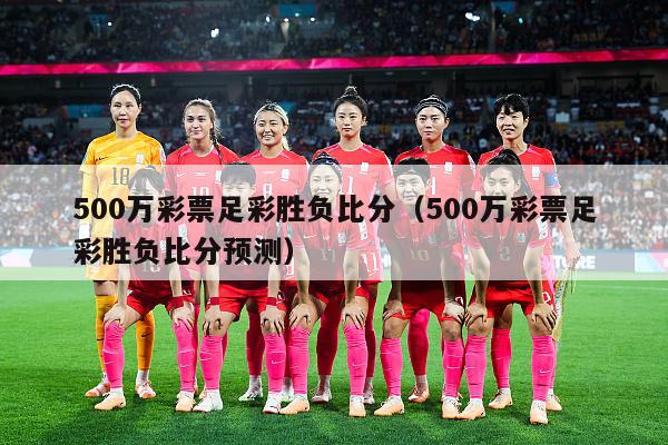 500万彩票足彩胜负比分（500万彩票足彩胜负比分预测）