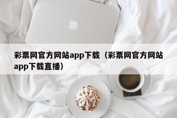 彩票网官方网站app下载（彩票网官方网站app下载直播）