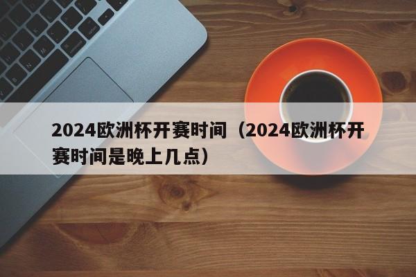 2024欧洲杯开赛时间（2024欧洲杯开赛时间是晚上几点）