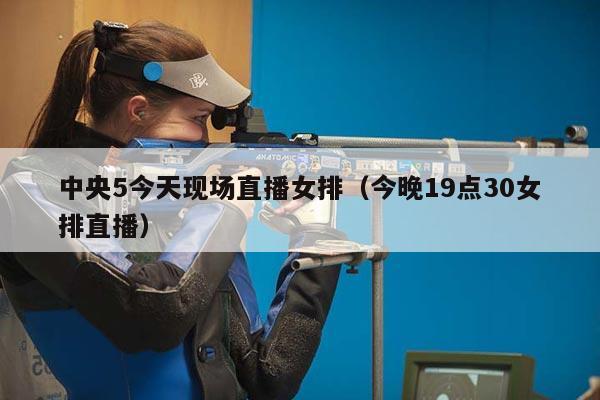 中央5今天现场直播女排（今晚19点30女排直播）