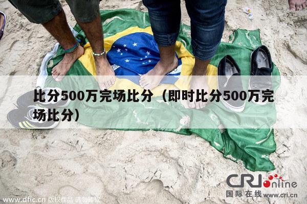 比分500万完场比分（即时比分500万完场比分）