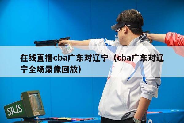 在线直播cba广东对辽宁（cba广东对辽宁全场录像回放）