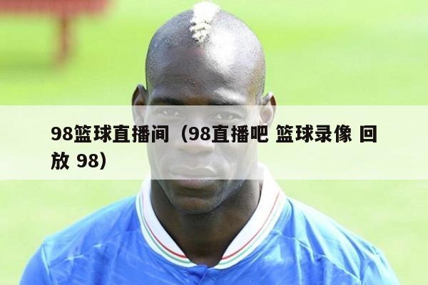 98篮球直播间（98直播吧 篮球录像 回放 98）