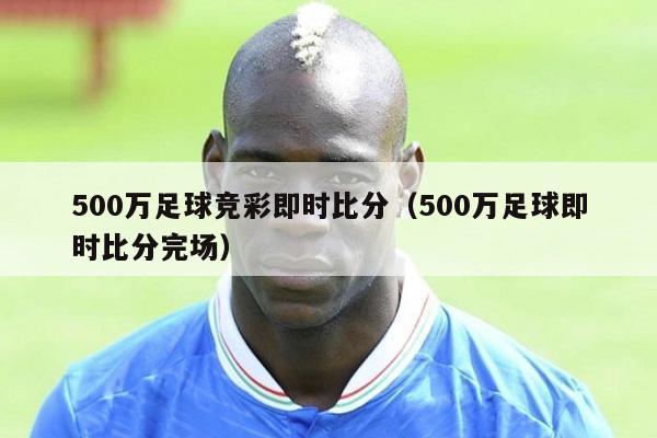 500万足球竞彩即时比分（500万足球即时比分完场）