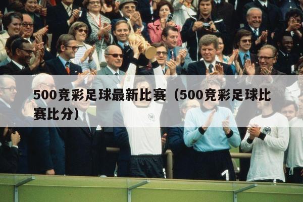 500竞彩足球最新比赛（500竞彩足球比赛比分）