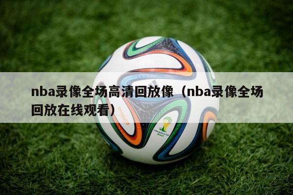 nba录像全场高清回放像（nba录像全场回放在线观看）