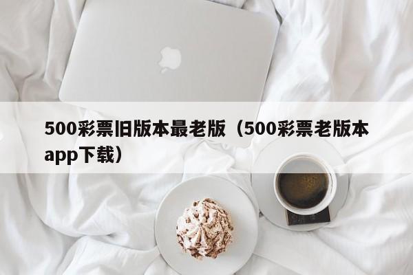 500彩票旧版本最老版（500彩票老版本app下载）