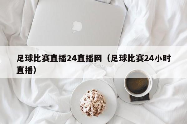 足球比赛直播24直播网（足球比赛24小时直播）