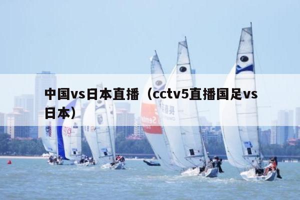 中国vs日本直播（cctv5直播国足vs日本）