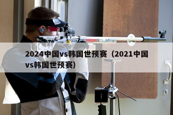 2024中国vs韩国世预赛（2021中国vs韩国世预赛）