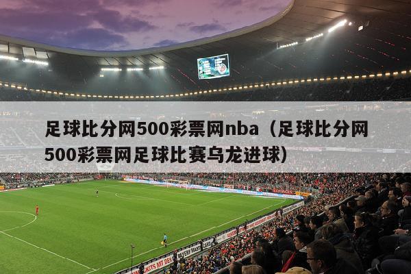 足球比分网500彩票网nba（足球比分网500彩票网足球比赛乌龙进球）