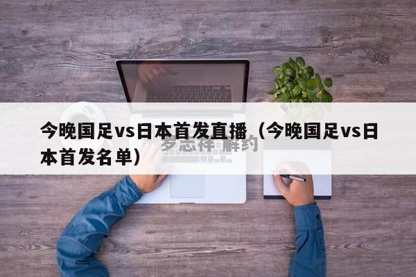 今晚国足vs日本首发直播（今晚国足vs日本首发名单）